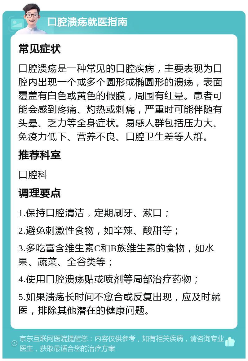 口腔溃疡就医指南 常见症状 口腔溃疡是一种常见的口腔疾病，主要表现为口腔内出现一个或多个圆形或椭圆形的溃疡，表面覆盖有白色或黄色的假膜，周围有红晕。患者可能会感到疼痛、灼热或刺痛，严重时可能伴随有头晕、乏力等全身症状。易感人群包括压力大、免疫力低下、营养不良、口腔卫生差等人群。 推荐科室 口腔科 调理要点 1.保持口腔清洁，定期刷牙、漱口； 2.避免刺激性食物，如辛辣、酸甜等； 3.多吃富含维生素C和B族维生素的食物，如水果、蔬菜、全谷类等； 4.使用口腔溃疡贴或喷剂等局部治疗药物； 5.如果溃疡长时间不愈合或反复出现，应及时就医，排除其他潜在的健康问题。