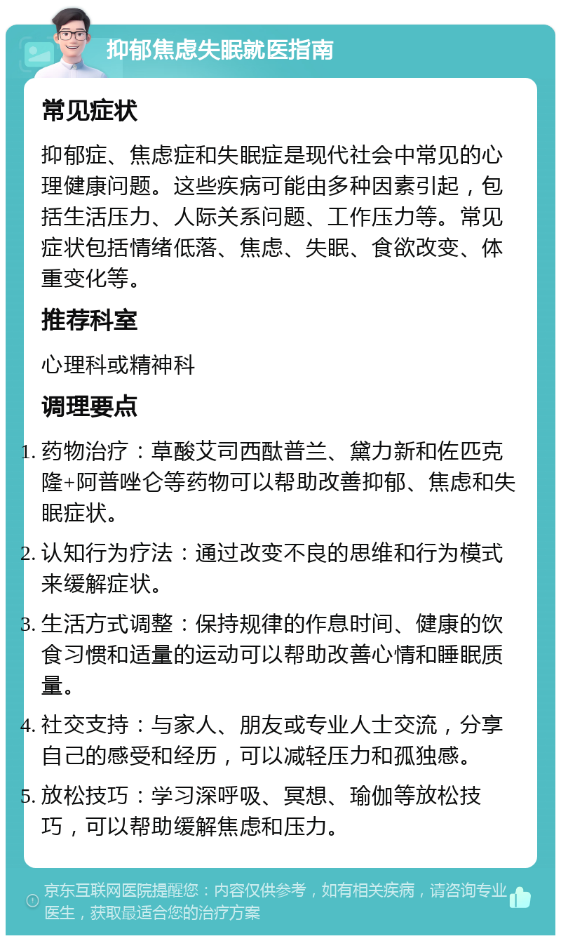 抑郁焦虑失眠就医指南 常见症状 抑郁症、焦虑症和失眠症是现代社会中常见的心理健康问题。这些疾病可能由多种因素引起，包括生活压力、人际关系问题、工作压力等。常见症状包括情绪低落、焦虑、失眠、食欲改变、体重变化等。 推荐科室 心理科或精神科 调理要点 药物治疗：草酸艾司西酞普兰、黛力新和佐匹克隆+阿普唑仑等药物可以帮助改善抑郁、焦虑和失眠症状。 认知行为疗法：通过改变不良的思维和行为模式来缓解症状。 生活方式调整：保持规律的作息时间、健康的饮食习惯和适量的运动可以帮助改善心情和睡眠质量。 社交支持：与家人、朋友或专业人士交流，分享自己的感受和经历，可以减轻压力和孤独感。 放松技巧：学习深呼吸、冥想、瑜伽等放松技巧，可以帮助缓解焦虑和压力。