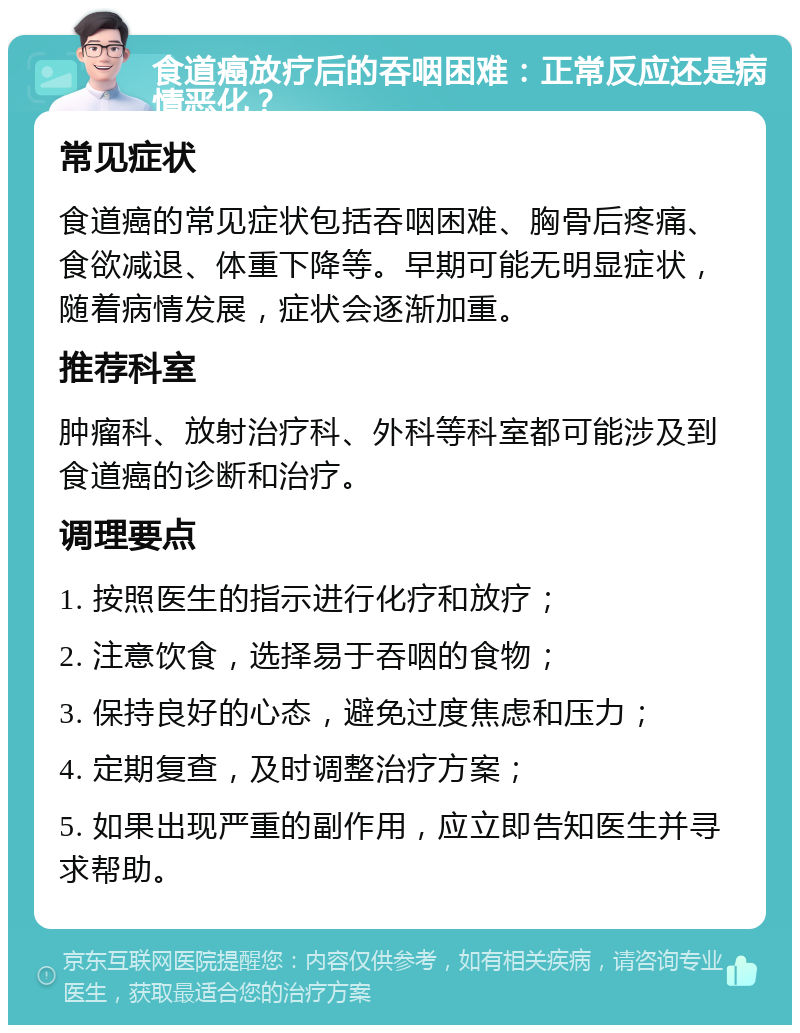 食道癌放疗后的吞咽困难：正常反应还是病情恶化？ 常见症状 食道癌的常见症状包括吞咽困难、胸骨后疼痛、食欲减退、体重下降等。早期可能无明显症状，随着病情发展，症状会逐渐加重。 推荐科室 肿瘤科、放射治疗科、外科等科室都可能涉及到食道癌的诊断和治疗。 调理要点 1. 按照医生的指示进行化疗和放疗； 2. 注意饮食，选择易于吞咽的食物； 3. 保持良好的心态，避免过度焦虑和压力； 4. 定期复查，及时调整治疗方案； 5. 如果出现严重的副作用，应立即告知医生并寻求帮助。