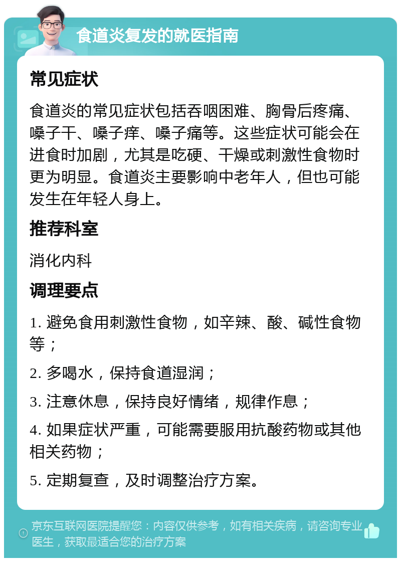 食道炎复发的就医指南 常见症状 食道炎的常见症状包括吞咽困难、胸骨后疼痛、嗓子干、嗓子痒、嗓子痛等。这些症状可能会在进食时加剧，尤其是吃硬、干燥或刺激性食物时更为明显。食道炎主要影响中老年人，但也可能发生在年轻人身上。 推荐科室 消化内科 调理要点 1. 避免食用刺激性食物，如辛辣、酸、碱性食物等； 2. 多喝水，保持食道湿润； 3. 注意休息，保持良好情绪，规律作息； 4. 如果症状严重，可能需要服用抗酸药物或其他相关药物； 5. 定期复查，及时调整治疗方案。