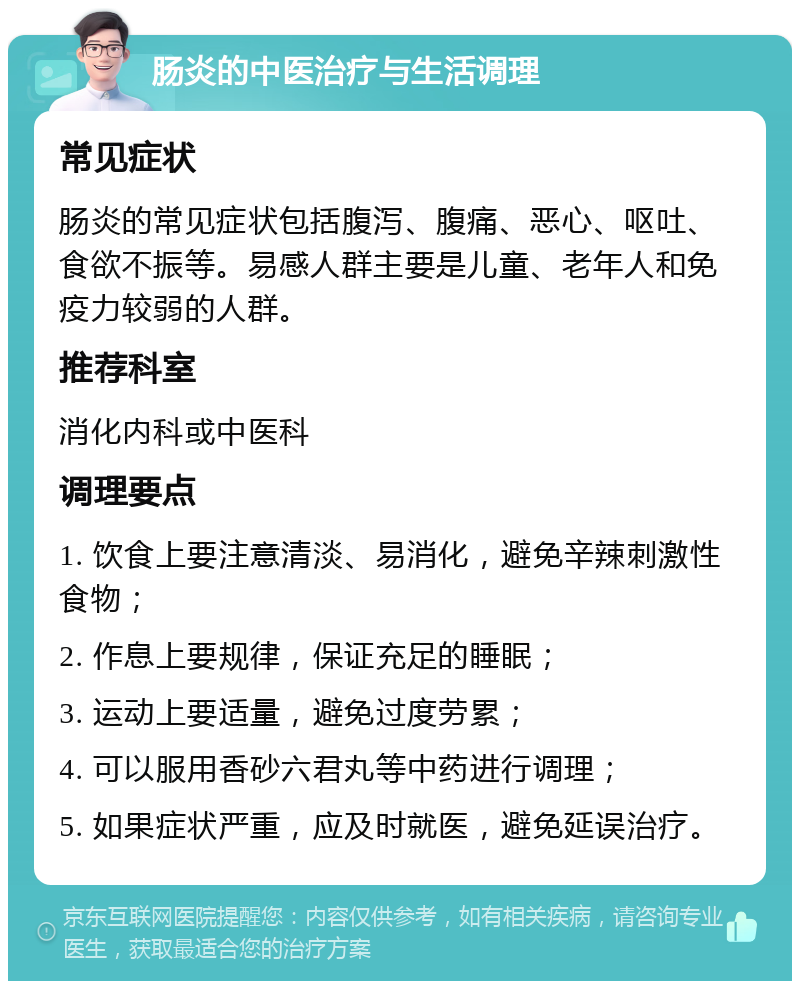 肠炎的中医治疗与生活调理 常见症状 肠炎的常见症状包括腹泻、腹痛、恶心、呕吐、食欲不振等。易感人群主要是儿童、老年人和免疫力较弱的人群。 推荐科室 消化内科或中医科 调理要点 1. 饮食上要注意清淡、易消化，避免辛辣刺激性食物； 2. 作息上要规律，保证充足的睡眠； 3. 运动上要适量，避免过度劳累； 4. 可以服用香砂六君丸等中药进行调理； 5. 如果症状严重，应及时就医，避免延误治疗。