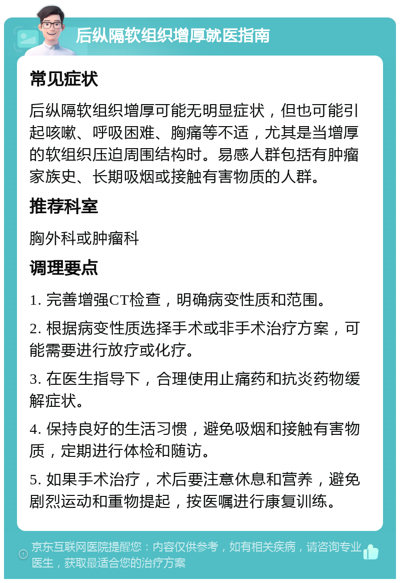 后纵隔软组织增厚就医指南 常见症状 后纵隔软组织增厚可能无明显症状，但也可能引起咳嗽、呼吸困难、胸痛等不适，尤其是当增厚的软组织压迫周围结构时。易感人群包括有肿瘤家族史、长期吸烟或接触有害物质的人群。 推荐科室 胸外科或肿瘤科 调理要点 1. 完善增强CT检查，明确病变性质和范围。 2. 根据病变性质选择手术或非手术治疗方案，可能需要进行放疗或化疗。 3. 在医生指导下，合理使用止痛药和抗炎药物缓解症状。 4. 保持良好的生活习惯，避免吸烟和接触有害物质，定期进行体检和随访。 5. 如果手术治疗，术后要注意休息和营养，避免剧烈运动和重物提起，按医嘱进行康复训练。