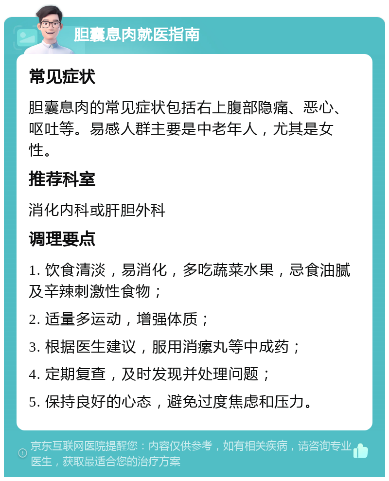 胆囊息肉就医指南 常见症状 胆囊息肉的常见症状包括右上腹部隐痛、恶心、呕吐等。易感人群主要是中老年人，尤其是女性。 推荐科室 消化内科或肝胆外科 调理要点 1. 饮食清淡，易消化，多吃蔬菜水果，忌食油腻及辛辣刺激性食物； 2. 适量多运动，增强体质； 3. 根据医生建议，服用消瘰丸等中成药； 4. 定期复查，及时发现并处理问题； 5. 保持良好的心态，避免过度焦虑和压力。