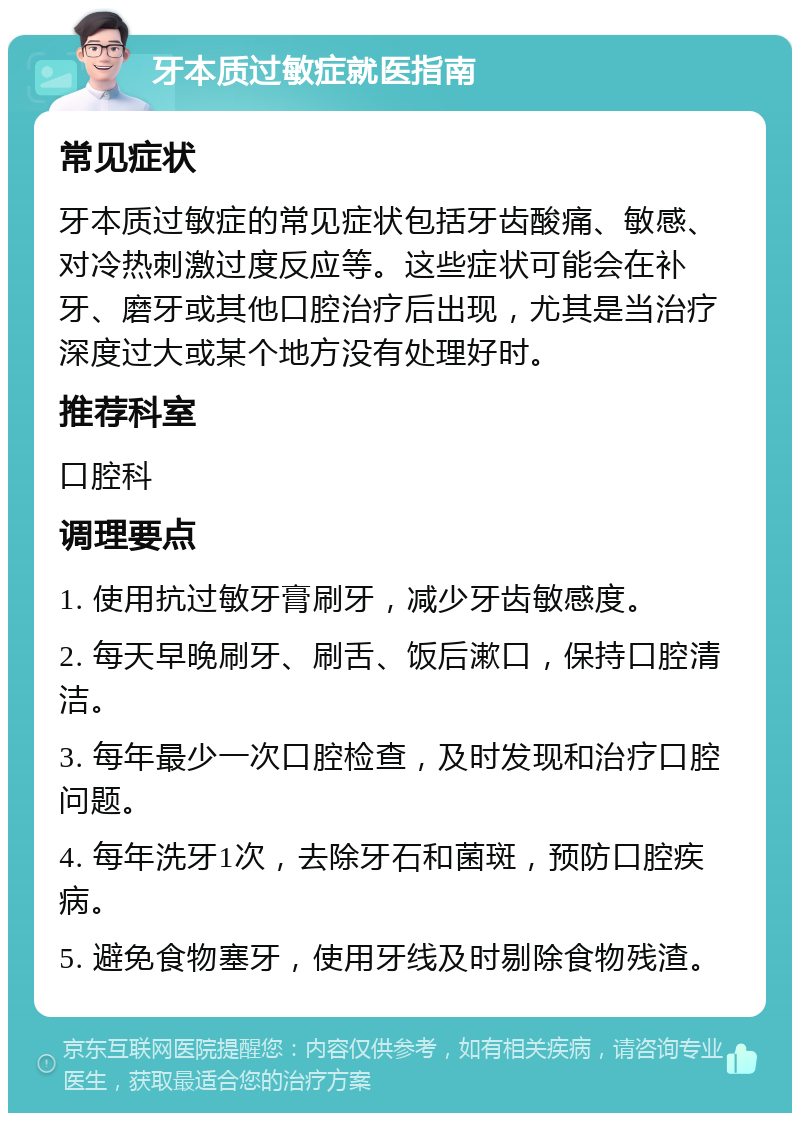 牙本质过敏症就医指南 常见症状 牙本质过敏症的常见症状包括牙齿酸痛、敏感、对冷热刺激过度反应等。这些症状可能会在补牙、磨牙或其他口腔治疗后出现，尤其是当治疗深度过大或某个地方没有处理好时。 推荐科室 口腔科 调理要点 1. 使用抗过敏牙膏刷牙，减少牙齿敏感度。 2. 每天早晚刷牙、刷舌、饭后漱口，保持口腔清洁。 3. 每年最少一次口腔检查，及时发现和治疗口腔问题。 4. 每年洗牙1次，去除牙石和菌斑，预防口腔疾病。 5. 避免食物塞牙，使用牙线及时剔除食物残渣。