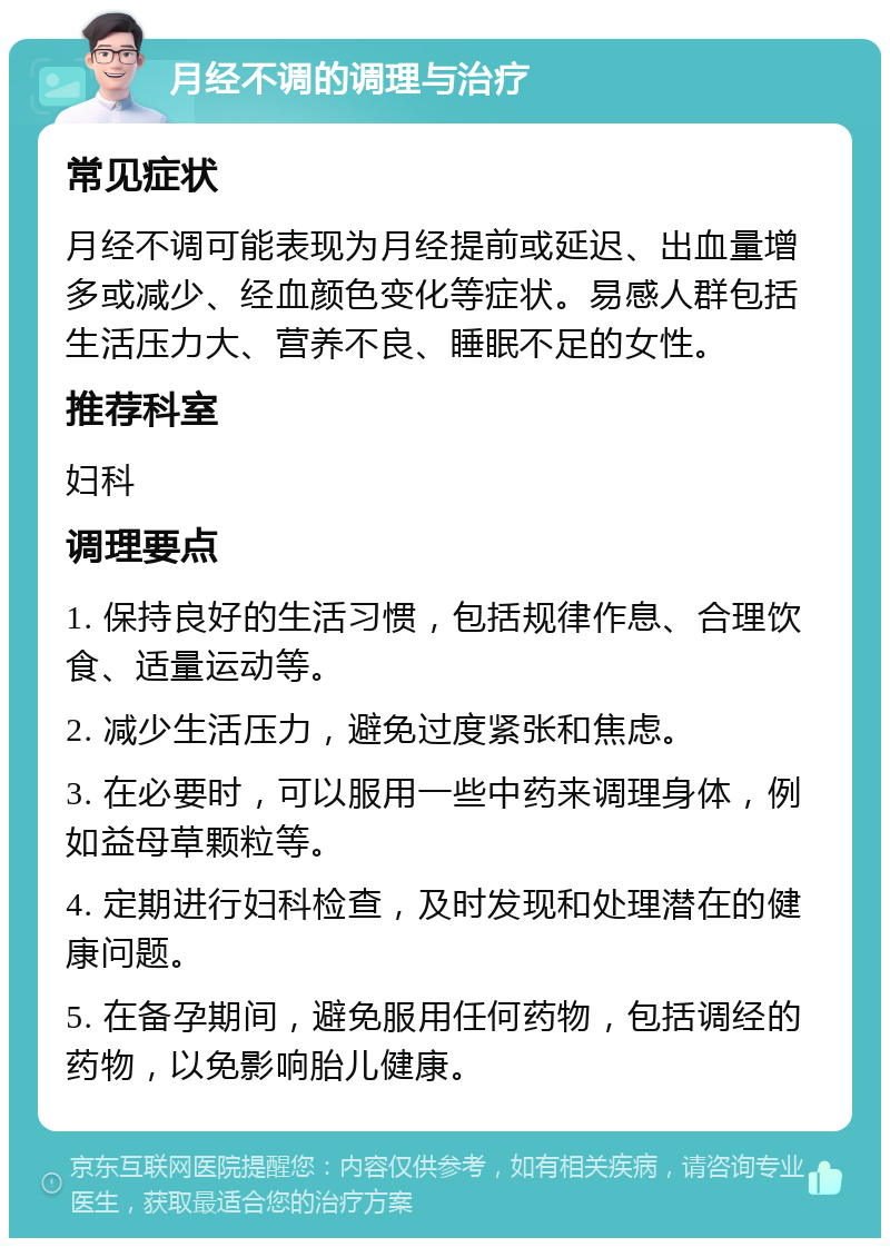 月经不调的调理与治疗 常见症状 月经不调可能表现为月经提前或延迟、出血量增多或减少、经血颜色变化等症状。易感人群包括生活压力大、营养不良、睡眠不足的女性。 推荐科室 妇科 调理要点 1. 保持良好的生活习惯，包括规律作息、合理饮食、适量运动等。 2. 减少生活压力，避免过度紧张和焦虑。 3. 在必要时，可以服用一些中药来调理身体，例如益母草颗粒等。 4. 定期进行妇科检查，及时发现和处理潜在的健康问题。 5. 在备孕期间，避免服用任何药物，包括调经的药物，以免影响胎儿健康。