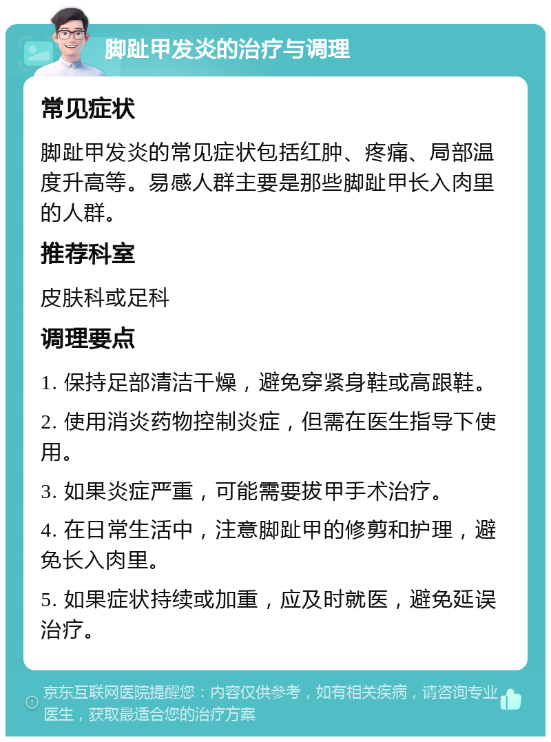 脚趾甲发炎的治疗与调理 常见症状 脚趾甲发炎的常见症状包括红肿、疼痛、局部温度升高等。易感人群主要是那些脚趾甲长入肉里的人群。 推荐科室 皮肤科或足科 调理要点 1. 保持足部清洁干燥，避免穿紧身鞋或高跟鞋。 2. 使用消炎药物控制炎症，但需在医生指导下使用。 3. 如果炎症严重，可能需要拔甲手术治疗。 4. 在日常生活中，注意脚趾甲的修剪和护理，避免长入肉里。 5. 如果症状持续或加重，应及时就医，避免延误治疗。