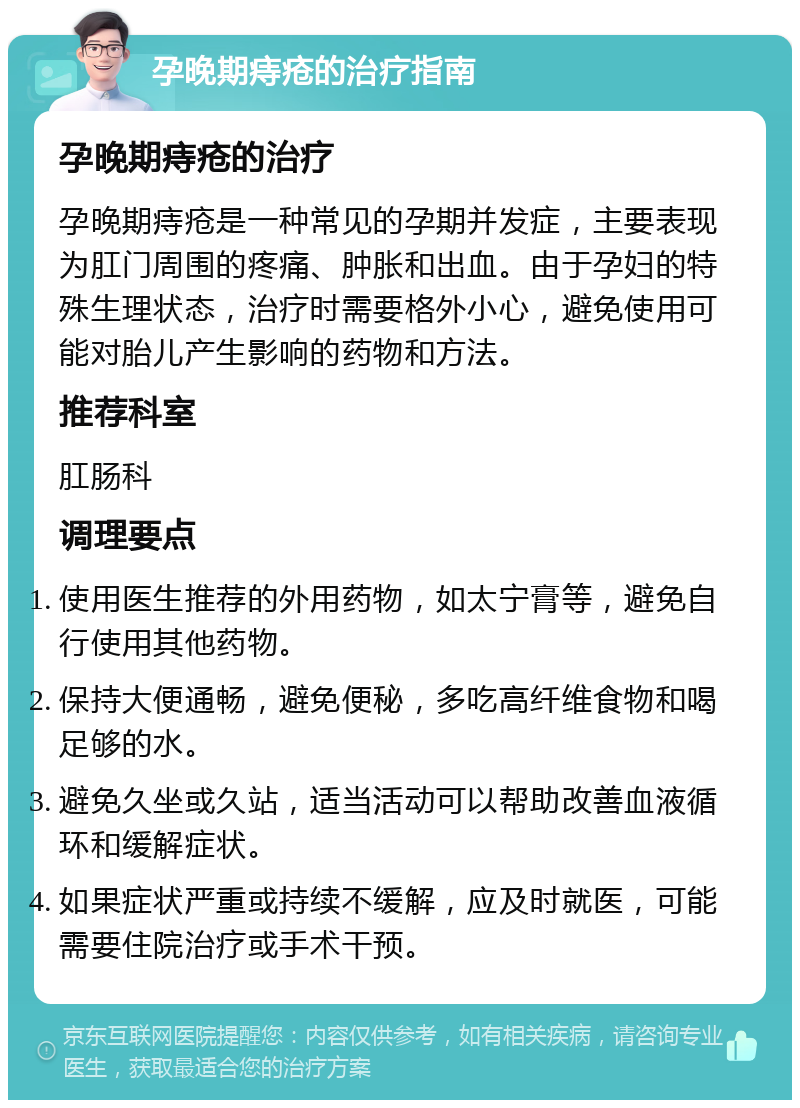 孕晚期痔疮的治疗指南 孕晚期痔疮的治疗 孕晚期痔疮是一种常见的孕期并发症，主要表现为肛门周围的疼痛、肿胀和出血。由于孕妇的特殊生理状态，治疗时需要格外小心，避免使用可能对胎儿产生影响的药物和方法。 推荐科室 肛肠科 调理要点 使用医生推荐的外用药物，如太宁膏等，避免自行使用其他药物。 保持大便通畅，避免便秘，多吃高纤维食物和喝足够的水。 避免久坐或久站，适当活动可以帮助改善血液循环和缓解症状。 如果症状严重或持续不缓解，应及时就医，可能需要住院治疗或手术干预。