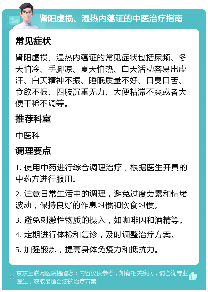 肾阳虚损、湿热内蕴证的中医治疗指南 常见症状 肾阳虚损、湿热内蕴证的常见症状包括尿频、冬天怕冷、手脚凉、夏天怕热、白天活动容易出虚汗、白天精神不振、睡眠质量不好、口臭口苦、食欲不振、四肢沉重无力、大便粘滞不爽或者大便干稀不调等。 推荐科室 中医科 调理要点 1. 使用中药进行综合调理治疗，根据医生开具的中药方进行服用。 2. 注意日常生活中的调理，避免过度劳累和情绪波动，保持良好的作息习惯和饮食习惯。 3. 避免刺激性物质的摄入，如咖啡因和酒精等。 4. 定期进行体检和复诊，及时调整治疗方案。 5. 加强锻炼，提高身体免疫力和抵抗力。