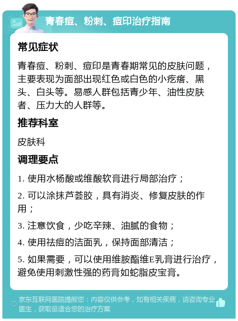 青春痘、粉刺、痘印治疗指南 常见症状 青春痘、粉刺、痘印是青春期常见的皮肤问题，主要表现为面部出现红色或白色的小疙瘩、黑头、白头等。易感人群包括青少年、油性皮肤者、压力大的人群等。 推荐科室 皮肤科 调理要点 1. 使用水杨酸或维酸软膏进行局部治疗； 2. 可以涂抹芦荟胶，具有消炎、修复皮肤的作用； 3. 注意饮食，少吃辛辣、油腻的食物； 4. 使用祛痘的洁面乳，保持面部清洁； 5. 如果需要，可以使用维胺酯维E乳膏进行治疗，避免使用刺激性强的药膏如蛇脂皮宝膏。