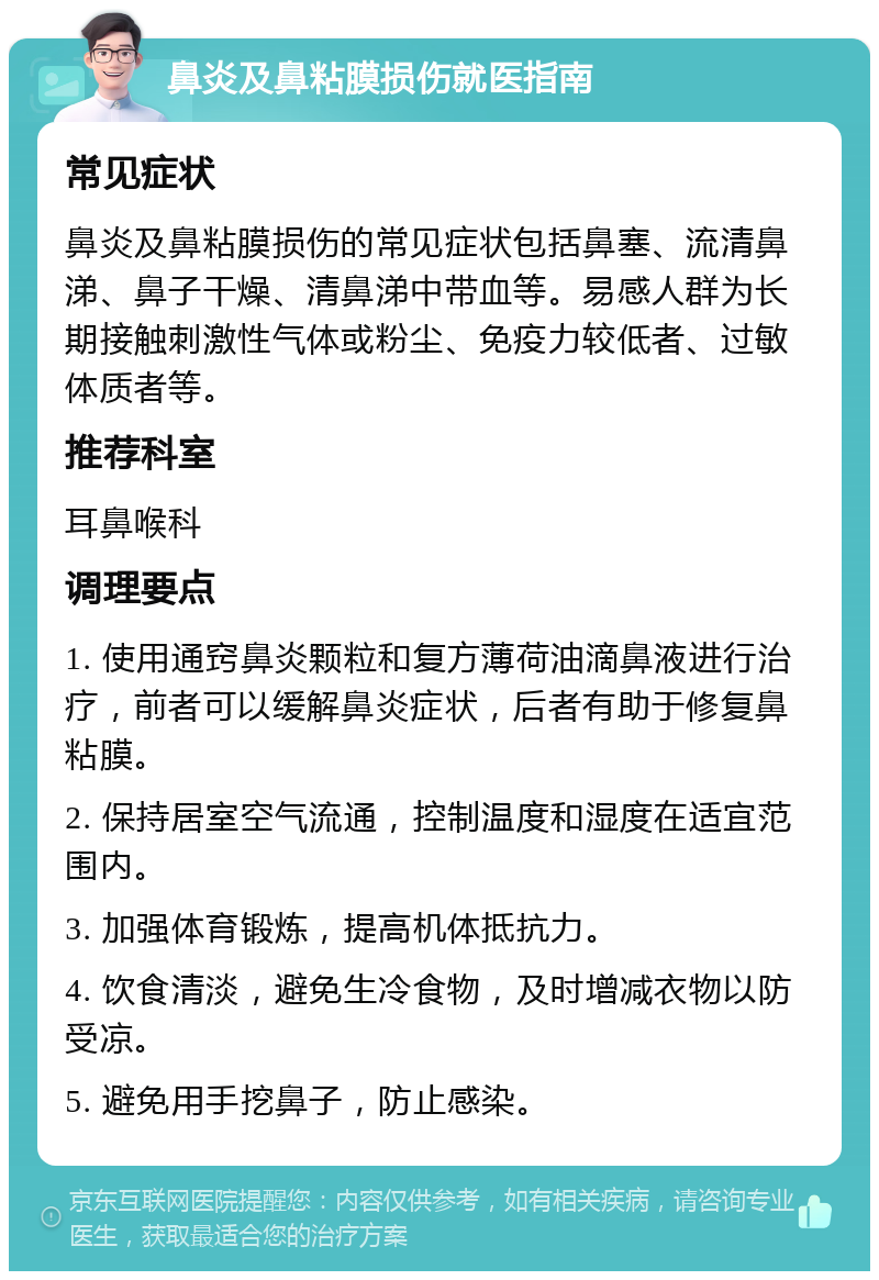 鼻炎及鼻粘膜损伤就医指南 常见症状 鼻炎及鼻粘膜损伤的常见症状包括鼻塞、流清鼻涕、鼻子干燥、清鼻涕中带血等。易感人群为长期接触刺激性气体或粉尘、免疫力较低者、过敏体质者等。 推荐科室 耳鼻喉科 调理要点 1. 使用通窍鼻炎颗粒和复方薄荷油滴鼻液进行治疗，前者可以缓解鼻炎症状，后者有助于修复鼻粘膜。 2. 保持居室空气流通，控制温度和湿度在适宜范围内。 3. 加强体育锻炼，提高机体抵抗力。 4. 饮食清淡，避免生冷食物，及时增减衣物以防受凉。 5. 避免用手挖鼻子，防止感染。