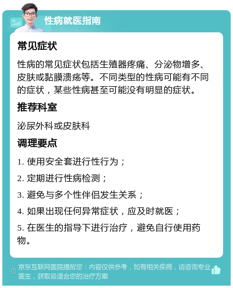 性病就医指南 常见症状 性病的常见症状包括生殖器疼痛、分泌物增多、皮肤或黏膜溃疡等。不同类型的性病可能有不同的症状，某些性病甚至可能没有明显的症状。 推荐科室 泌尿外科或皮肤科 调理要点 1. 使用安全套进行性行为； 2. 定期进行性病检测； 3. 避免与多个性伴侣发生关系； 4. 如果出现任何异常症状，应及时就医； 5. 在医生的指导下进行治疗，避免自行使用药物。