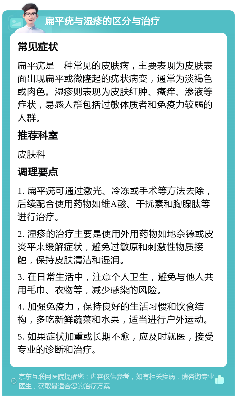 扁平疣与湿疹的区分与治疗 常见症状 扁平疣是一种常见的皮肤病，主要表现为皮肤表面出现扁平或微隆起的疣状病变，通常为淡褐色或肉色。湿疹则表现为皮肤红肿、瘙痒、渗液等症状，易感人群包括过敏体质者和免疫力较弱的人群。 推荐科室 皮肤科 调理要点 1. 扁平疣可通过激光、冷冻或手术等方法去除，后续配合使用药物如维A酸、干扰素和胸腺肽等进行治疗。 2. 湿疹的治疗主要是使用外用药物如地奈德或皮炎平来缓解症状，避免过敏原和刺激性物质接触，保持皮肤清洁和湿润。 3. 在日常生活中，注意个人卫生，避免与他人共用毛巾、衣物等，减少感染的风险。 4. 加强免疫力，保持良好的生活习惯和饮食结构，多吃新鲜蔬菜和水果，适当进行户外运动。 5. 如果症状加重或长期不愈，应及时就医，接受专业的诊断和治疗。