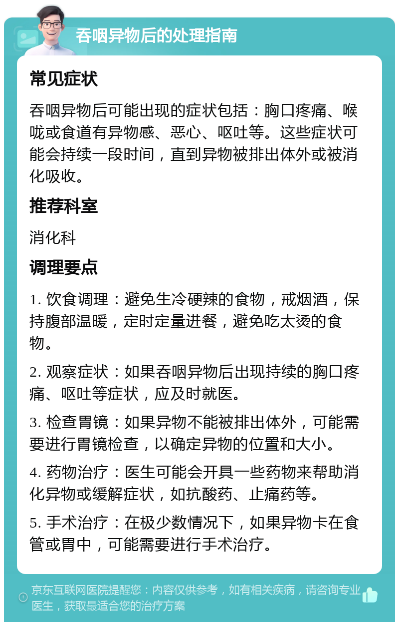 吞咽异物后的处理指南 常见症状 吞咽异物后可能出现的症状包括：胸口疼痛、喉咙或食道有异物感、恶心、呕吐等。这些症状可能会持续一段时间，直到异物被排出体外或被消化吸收。 推荐科室 消化科 调理要点 1. 饮食调理：避免生冷硬辣的食物，戒烟酒，保持腹部温暖，定时定量进餐，避免吃太烫的食物。 2. 观察症状：如果吞咽异物后出现持续的胸口疼痛、呕吐等症状，应及时就医。 3. 检查胃镜：如果异物不能被排出体外，可能需要进行胃镜检查，以确定异物的位置和大小。 4. 药物治疗：医生可能会开具一些药物来帮助消化异物或缓解症状，如抗酸药、止痛药等。 5. 手术治疗：在极少数情况下，如果异物卡在食管或胃中，可能需要进行手术治疗。