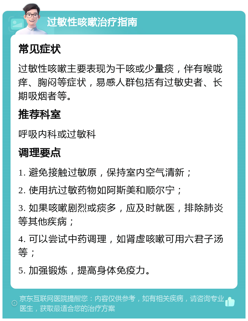 过敏性咳嗽治疗指南 常见症状 过敏性咳嗽主要表现为干咳或少量痰，伴有喉咙痒、胸闷等症状，易感人群包括有过敏史者、长期吸烟者等。 推荐科室 呼吸内科或过敏科 调理要点 1. 避免接触过敏原，保持室内空气清新； 2. 使用抗过敏药物如阿斯美和顺尔宁； 3. 如果咳嗽剧烈或痰多，应及时就医，排除肺炎等其他疾病； 4. 可以尝试中药调理，如肾虚咳嗽可用六君子汤等； 5. 加强锻炼，提高身体免疫力。