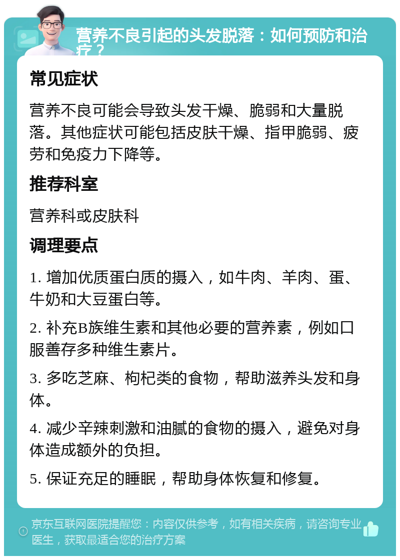 营养不良引起的头发脱落：如何预防和治疗？ 常见症状 营养不良可能会导致头发干燥、脆弱和大量脱落。其他症状可能包括皮肤干燥、指甲脆弱、疲劳和免疫力下降等。 推荐科室 营养科或皮肤科 调理要点 1. 增加优质蛋白质的摄入，如牛肉、羊肉、蛋、牛奶和大豆蛋白等。 2. 补充B族维生素和其他必要的营养素，例如口服善存多种维生素片。 3. 多吃芝麻、枸杞类的食物，帮助滋养头发和身体。 4. 减少辛辣刺激和油腻的食物的摄入，避免对身体造成额外的负担。 5. 保证充足的睡眠，帮助身体恢复和修复。