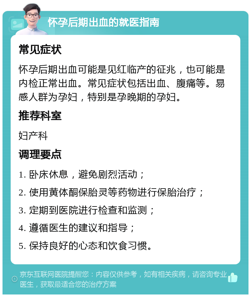 怀孕后期出血的就医指南 常见症状 怀孕后期出血可能是见红临产的征兆，也可能是内检正常出血。常见症状包括出血、腹痛等。易感人群为孕妇，特别是孕晚期的孕妇。 推荐科室 妇产科 调理要点 1. 卧床休息，避免剧烈活动； 2. 使用黄体酮保胎灵等药物进行保胎治疗； 3. 定期到医院进行检查和监测； 4. 遵循医生的建议和指导； 5. 保持良好的心态和饮食习惯。