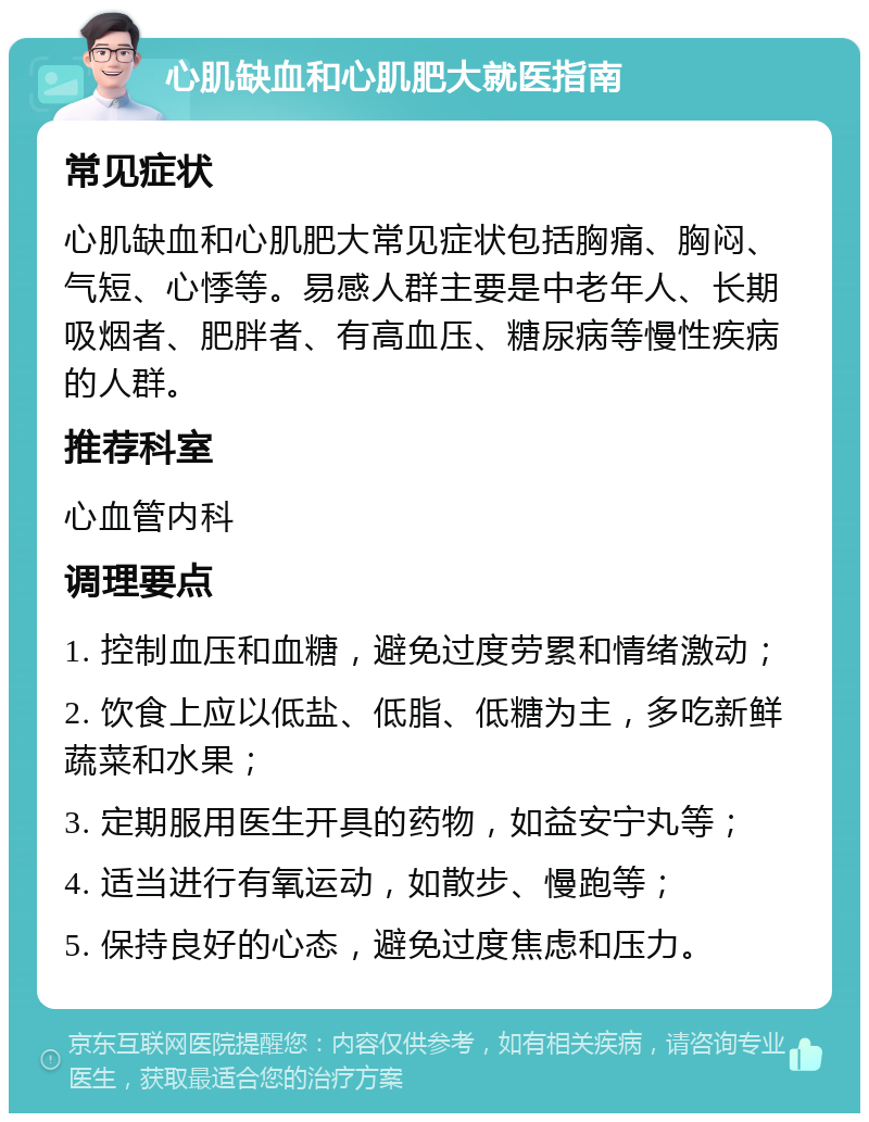 心肌缺血和心肌肥大就医指南 常见症状 心肌缺血和心肌肥大常见症状包括胸痛、胸闷、气短、心悸等。易感人群主要是中老年人、长期吸烟者、肥胖者、有高血压、糖尿病等慢性疾病的人群。 推荐科室 心血管内科 调理要点 1. 控制血压和血糖，避免过度劳累和情绪激动； 2. 饮食上应以低盐、低脂、低糖为主，多吃新鲜蔬菜和水果； 3. 定期服用医生开具的药物，如益安宁丸等； 4. 适当进行有氧运动，如散步、慢跑等； 5. 保持良好的心态，避免过度焦虑和压力。