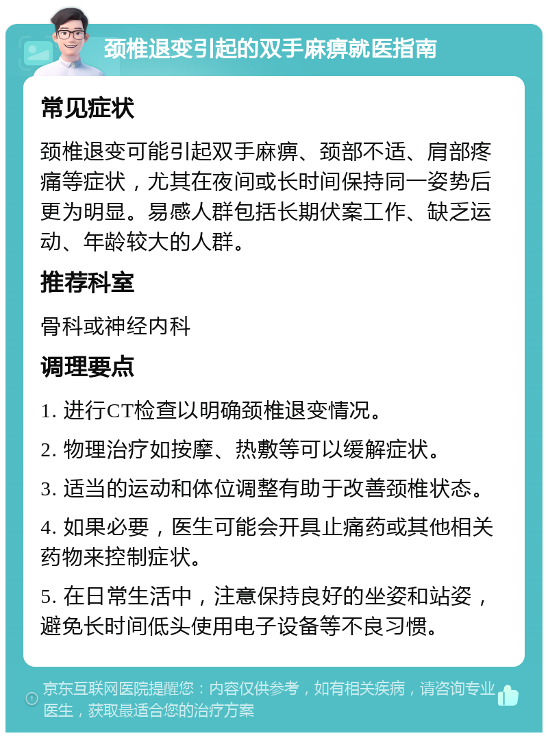 颈椎退变引起的双手麻痹就医指南 常见症状 颈椎退变可能引起双手麻痹、颈部不适、肩部疼痛等症状，尤其在夜间或长时间保持同一姿势后更为明显。易感人群包括长期伏案工作、缺乏运动、年龄较大的人群。 推荐科室 骨科或神经内科 调理要点 1. 进行CT检查以明确颈椎退变情况。 2. 物理治疗如按摩、热敷等可以缓解症状。 3. 适当的运动和体位调整有助于改善颈椎状态。 4. 如果必要，医生可能会开具止痛药或其他相关药物来控制症状。 5. 在日常生活中，注意保持良好的坐姿和站姿，避免长时间低头使用电子设备等不良习惯。