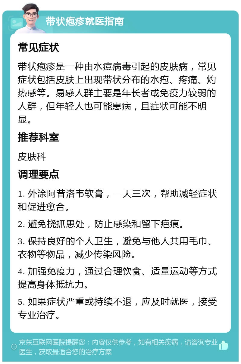 带状疱疹就医指南 常见症状 带状疱疹是一种由水痘病毒引起的皮肤病，常见症状包括皮肤上出现带状分布的水疱、疼痛、灼热感等。易感人群主要是年长者或免疫力较弱的人群，但年轻人也可能患病，且症状可能不明显。 推荐科室 皮肤科 调理要点 1. 外涂阿昔洛韦软膏，一天三次，帮助减轻症状和促进愈合。 2. 避免挠抓患处，防止感染和留下疤痕。 3. 保持良好的个人卫生，避免与他人共用毛巾、衣物等物品，减少传染风险。 4. 加强免疫力，通过合理饮食、适量运动等方式提高身体抵抗力。 5. 如果症状严重或持续不退，应及时就医，接受专业治疗。