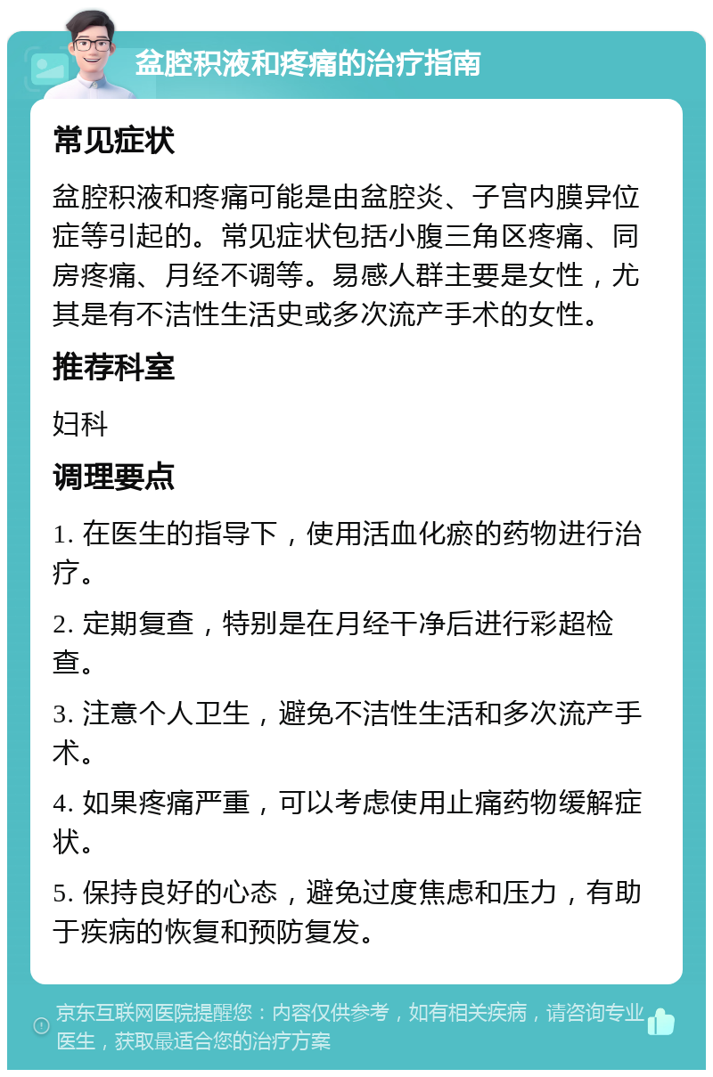 盆腔积液和疼痛的治疗指南 常见症状 盆腔积液和疼痛可能是由盆腔炎、子宫内膜异位症等引起的。常见症状包括小腹三角区疼痛、同房疼痛、月经不调等。易感人群主要是女性，尤其是有不洁性生活史或多次流产手术的女性。 推荐科室 妇科 调理要点 1. 在医生的指导下，使用活血化瘀的药物进行治疗。 2. 定期复查，特别是在月经干净后进行彩超检查。 3. 注意个人卫生，避免不洁性生活和多次流产手术。 4. 如果疼痛严重，可以考虑使用止痛药物缓解症状。 5. 保持良好的心态，避免过度焦虑和压力，有助于疾病的恢复和预防复发。