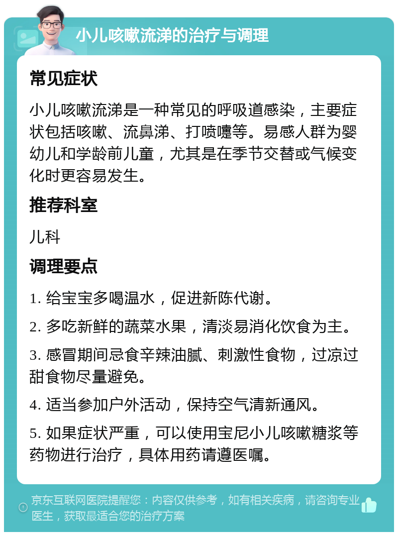 小儿咳嗽流涕的治疗与调理 常见症状 小儿咳嗽流涕是一种常见的呼吸道感染，主要症状包括咳嗽、流鼻涕、打喷嚏等。易感人群为婴幼儿和学龄前儿童，尤其是在季节交替或气候变化时更容易发生。 推荐科室 儿科 调理要点 1. 给宝宝多喝温水，促进新陈代谢。 2. 多吃新鲜的蔬菜水果，清淡易消化饮食为主。 3. 感冒期间忌食辛辣油腻、刺激性食物，过凉过甜食物尽量避免。 4. 适当参加户外活动，保持空气清新通风。 5. 如果症状严重，可以使用宝尼小儿咳嗽糖浆等药物进行治疗，具体用药请遵医嘱。