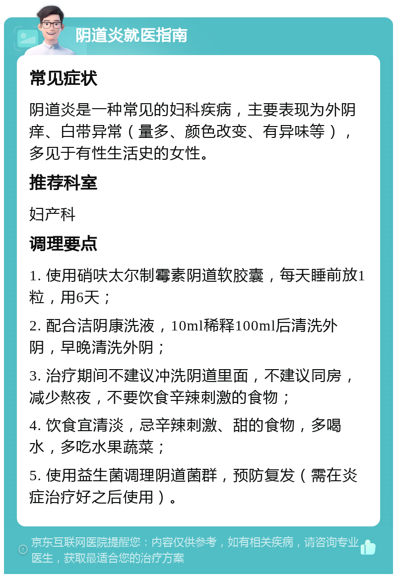 阴道炎就医指南 常见症状 阴道炎是一种常见的妇科疾病，主要表现为外阴痒、白带异常（量多、颜色改变、有异味等），多见于有性生活史的女性。 推荐科室 妇产科 调理要点 1. 使用硝呋太尔制霉素阴道软胶囊，每天睡前放1粒，用6天； 2. 配合洁阴康洗液，10ml稀释100ml后清洗外阴，早晚清洗外阴； 3. 治疗期间不建议冲洗阴道里面，不建议同房，减少熬夜，不要饮食辛辣刺激的食物； 4. 饮食宜清淡，忌辛辣刺激、甜的食物，多喝水，多吃水果蔬菜； 5. 使用益生菌调理阴道菌群，预防复发（需在炎症治疗好之后使用）。