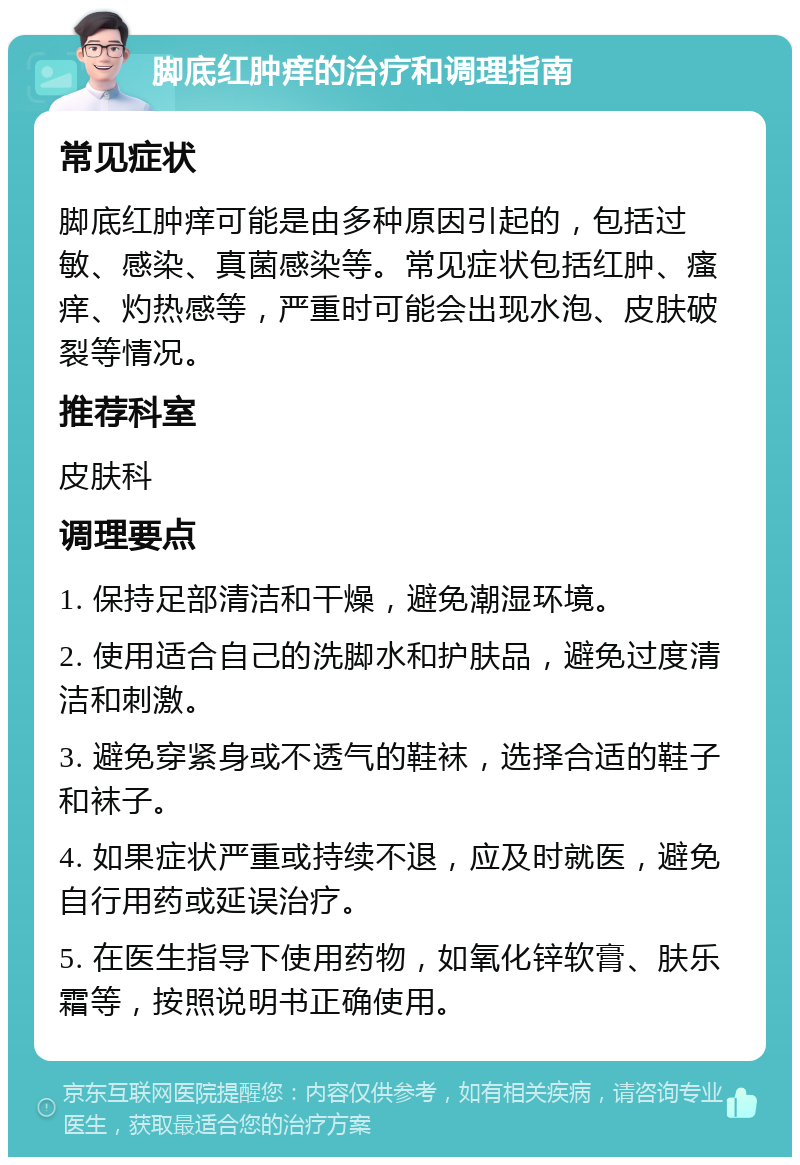 脚底红肿痒的治疗和调理指南 常见症状 脚底红肿痒可能是由多种原因引起的，包括过敏、感染、真菌感染等。常见症状包括红肿、瘙痒、灼热感等，严重时可能会出现水泡、皮肤破裂等情况。 推荐科室 皮肤科 调理要点 1. 保持足部清洁和干燥，避免潮湿环境。 2. 使用适合自己的洗脚水和护肤品，避免过度清洁和刺激。 3. 避免穿紧身或不透气的鞋袜，选择合适的鞋子和袜子。 4. 如果症状严重或持续不退，应及时就医，避免自行用药或延误治疗。 5. 在医生指导下使用药物，如氧化锌软膏、肤乐霜等，按照说明书正确使用。