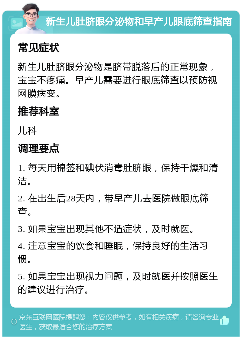 新生儿肚脐眼分泌物和早产儿眼底筛查指南 常见症状 新生儿肚脐眼分泌物是脐带脱落后的正常现象，宝宝不疼痛。早产儿需要进行眼底筛查以预防视网膜病变。 推荐科室 儿科 调理要点 1. 每天用棉签和碘伏消毒肚脐眼，保持干燥和清洁。 2. 在出生后28天内，带早产儿去医院做眼底筛查。 3. 如果宝宝出现其他不适症状，及时就医。 4. 注意宝宝的饮食和睡眠，保持良好的生活习惯。 5. 如果宝宝出现视力问题，及时就医并按照医生的建议进行治疗。