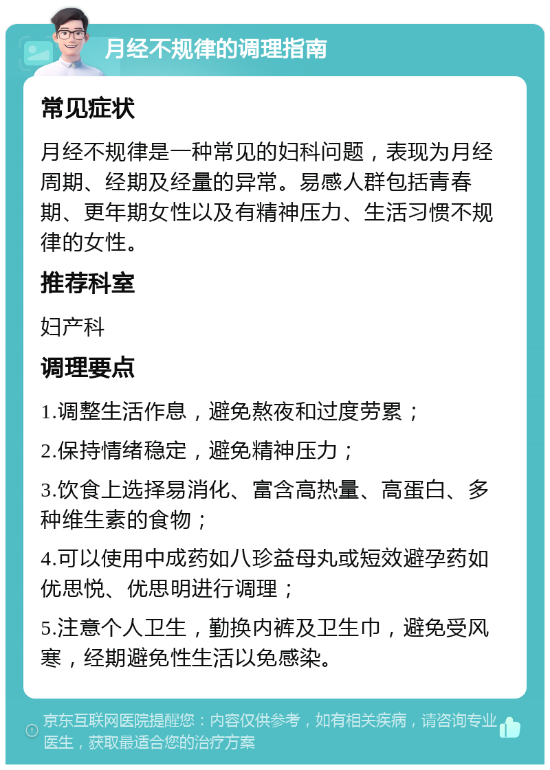 月经不规律的调理指南 常见症状 月经不规律是一种常见的妇科问题，表现为月经周期、经期及经量的异常。易感人群包括青春期、更年期女性以及有精神压力、生活习惯不规律的女性。 推荐科室 妇产科 调理要点 1.调整生活作息，避免熬夜和过度劳累； 2.保持情绪稳定，避免精神压力； 3.饮食上选择易消化、富含高热量、高蛋白、多种维生素的食物； 4.可以使用中成药如八珍益母丸或短效避孕药如优思悦、优思明进行调理； 5.注意个人卫生，勤换内裤及卫生巾，避免受风寒，经期避免性生活以免感染。