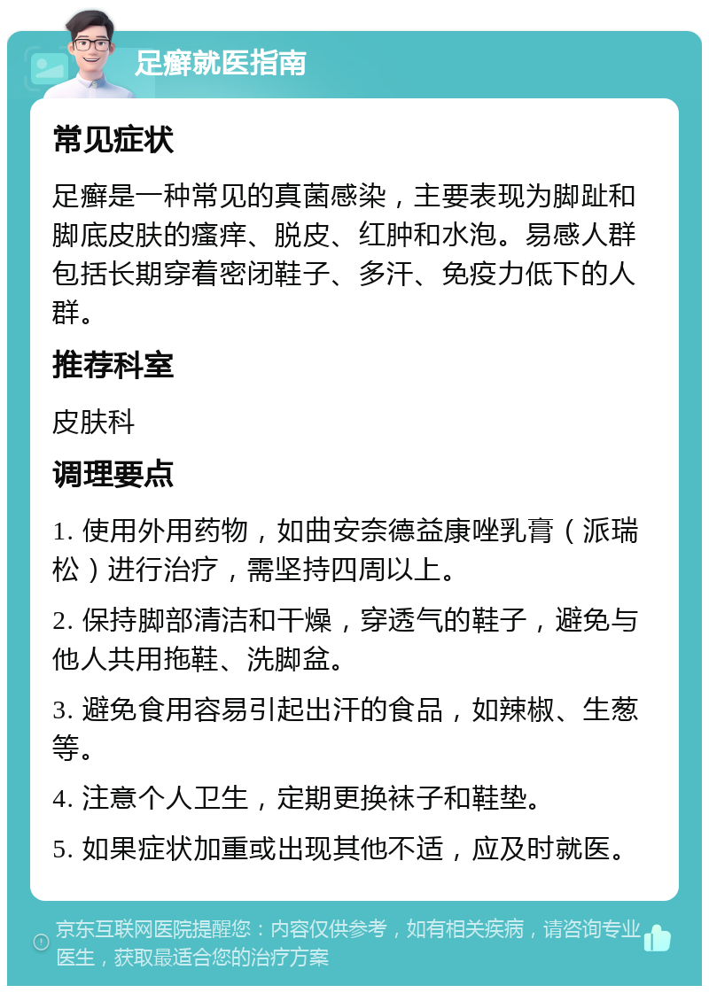 足癣就医指南 常见症状 足癣是一种常见的真菌感染，主要表现为脚趾和脚底皮肤的瘙痒、脱皮、红肿和水泡。易感人群包括长期穿着密闭鞋子、多汗、免疫力低下的人群。 推荐科室 皮肤科 调理要点 1. 使用外用药物，如曲安奈德益康唑乳膏（派瑞松）进行治疗，需坚持四周以上。 2. 保持脚部清洁和干燥，穿透气的鞋子，避免与他人共用拖鞋、洗脚盆。 3. 避免食用容易引起出汗的食品，如辣椒、生葱等。 4. 注意个人卫生，定期更换袜子和鞋垫。 5. 如果症状加重或出现其他不适，应及时就医。