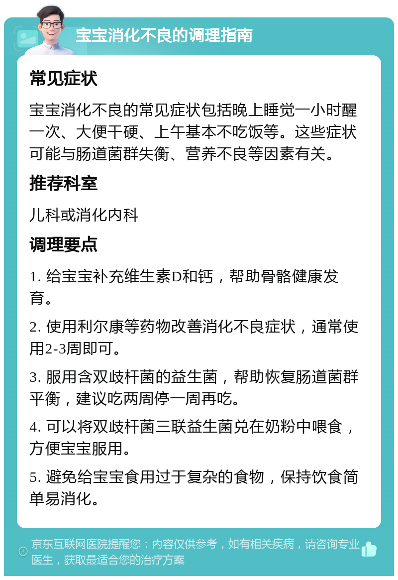 宝宝消化不良的调理指南 常见症状 宝宝消化不良的常见症状包括晚上睡觉一小时醒一次、大便干硬、上午基本不吃饭等。这些症状可能与肠道菌群失衡、营养不良等因素有关。 推荐科室 儿科或消化内科 调理要点 1. 给宝宝补充维生素D和钙，帮助骨骼健康发育。 2. 使用利尔康等药物改善消化不良症状，通常使用2-3周即可。 3. 服用含双歧杆菌的益生菌，帮助恢复肠道菌群平衡，建议吃两周停一周再吃。 4. 可以将双歧杆菌三联益生菌兑在奶粉中喂食，方便宝宝服用。 5. 避免给宝宝食用过于复杂的食物，保持饮食简单易消化。