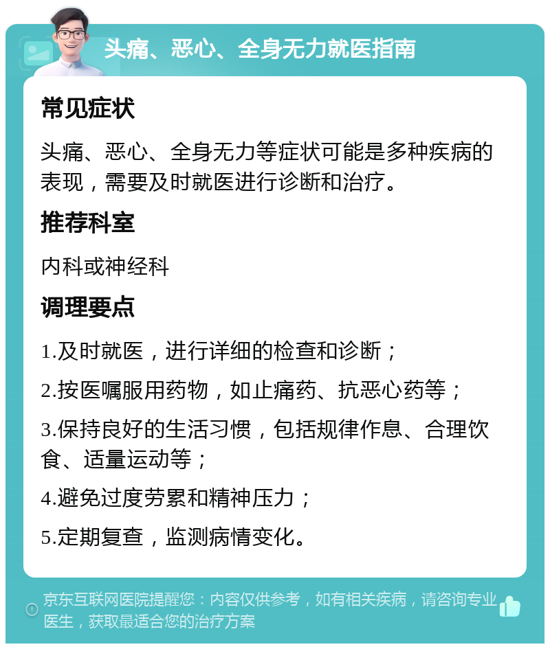 头痛、恶心、全身无力就医指南 常见症状 头痛、恶心、全身无力等症状可能是多种疾病的表现，需要及时就医进行诊断和治疗。 推荐科室 内科或神经科 调理要点 1.及时就医，进行详细的检查和诊断； 2.按医嘱服用药物，如止痛药、抗恶心药等； 3.保持良好的生活习惯，包括规律作息、合理饮食、适量运动等； 4.避免过度劳累和精神压力； 5.定期复查，监测病情变化。