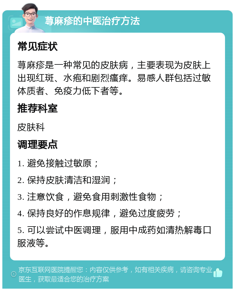 荨麻疹的中医治疗方法 常见症状 荨麻疹是一种常见的皮肤病，主要表现为皮肤上出现红斑、水疱和剧烈瘙痒。易感人群包括过敏体质者、免疫力低下者等。 推荐科室 皮肤科 调理要点 1. 避免接触过敏原； 2. 保持皮肤清洁和湿润； 3. 注意饮食，避免食用刺激性食物； 4. 保持良好的作息规律，避免过度疲劳； 5. 可以尝试中医调理，服用中成药如清热解毒口服液等。