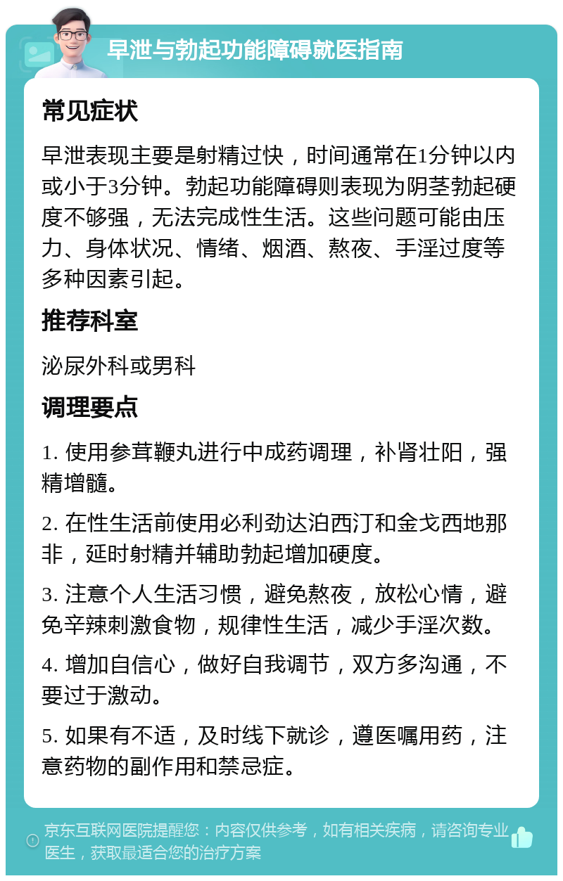 早泄与勃起功能障碍就医指南 常见症状 早泄表现主要是射精过快，时间通常在1分钟以内或小于3分钟。勃起功能障碍则表现为阴茎勃起硬度不够强，无法完成性生活。这些问题可能由压力、身体状况、情绪、烟酒、熬夜、手淫过度等多种因素引起。 推荐科室 泌尿外科或男科 调理要点 1. 使用参茸鞭丸进行中成药调理，补肾壮阳，强精增髓。 2. 在性生活前使用必利劲达泊西汀和金戈西地那非，延时射精并辅助勃起增加硬度。 3. 注意个人生活习惯，避免熬夜，放松心情，避免辛辣刺激食物，规律性生活，减少手淫次数。 4. 增加自信心，做好自我调节，双方多沟通，不要过于激动。 5. 如果有不适，及时线下就诊，遵医嘱用药，注意药物的副作用和禁忌症。