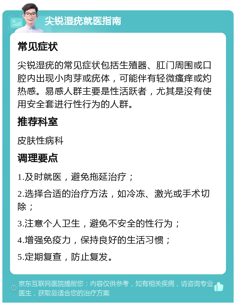 尖锐湿疣就医指南 常见症状 尖锐湿疣的常见症状包括生殖器、肛门周围或口腔内出现小肉芽或疣体，可能伴有轻微瘙痒或灼热感。易感人群主要是性活跃者，尤其是没有使用安全套进行性行为的人群。 推荐科室 皮肤性病科 调理要点 1.及时就医，避免拖延治疗； 2.选择合适的治疗方法，如冷冻、激光或手术切除； 3.注意个人卫生，避免不安全的性行为； 4.增强免疫力，保持良好的生活习惯； 5.定期复查，防止复发。