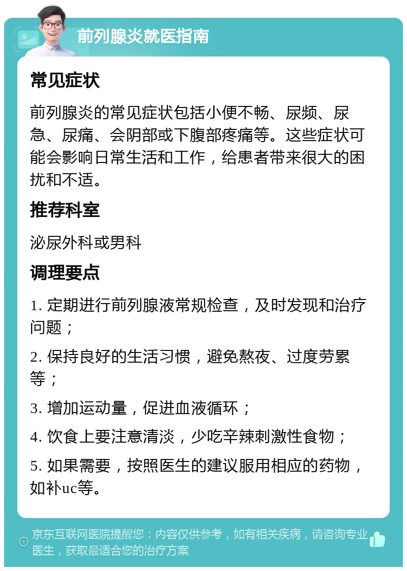 前列腺炎就医指南 常见症状 前列腺炎的常见症状包括小便不畅、尿频、尿急、尿痛、会阴部或下腹部疼痛等。这些症状可能会影响日常生活和工作，给患者带来很大的困扰和不适。 推荐科室 泌尿外科或男科 调理要点 1. 定期进行前列腺液常规检查，及时发现和治疗问题； 2. 保持良好的生活习惯，避免熬夜、过度劳累等； 3. 增加运动量，促进血液循环； 4. 饮食上要注意清淡，少吃辛辣刺激性食物； 5. 如果需要，按照医生的建议服用相应的药物，如补uc等。