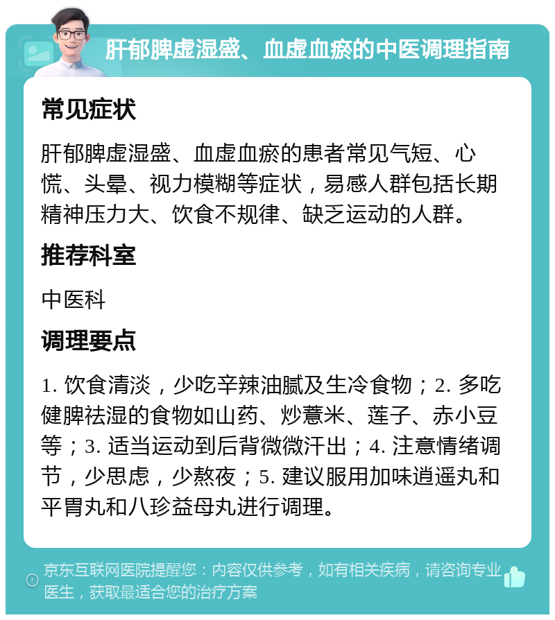 肝郁脾虚湿盛、血虚血瘀的中医调理指南 常见症状 肝郁脾虚湿盛、血虚血瘀的患者常见气短、心慌、头晕、视力模糊等症状，易感人群包括长期精神压力大、饮食不规律、缺乏运动的人群。 推荐科室 中医科 调理要点 1. 饮食清淡，少吃辛辣油腻及生冷食物；2. 多吃健脾祛湿的食物如山药、炒薏米、莲子、赤小豆等；3. 适当运动到后背微微汗出；4. 注意情绪调节，少思虑，少熬夜；5. 建议服用加味逍遥丸和平胃丸和八珍益母丸进行调理。