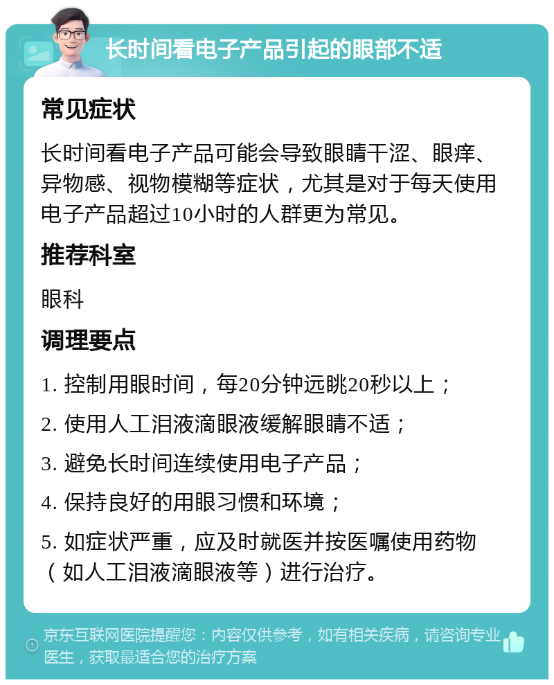 长时间看电子产品引起的眼部不适 常见症状 长时间看电子产品可能会导致眼睛干涩、眼痒、异物感、视物模糊等症状，尤其是对于每天使用电子产品超过10小时的人群更为常见。 推荐科室 眼科 调理要点 1. 控制用眼时间，每20分钟远眺20秒以上； 2. 使用人工泪液滴眼液缓解眼睛不适； 3. 避免长时间连续使用电子产品； 4. 保持良好的用眼习惯和环境； 5. 如症状严重，应及时就医并按医嘱使用药物（如人工泪液滴眼液等）进行治疗。