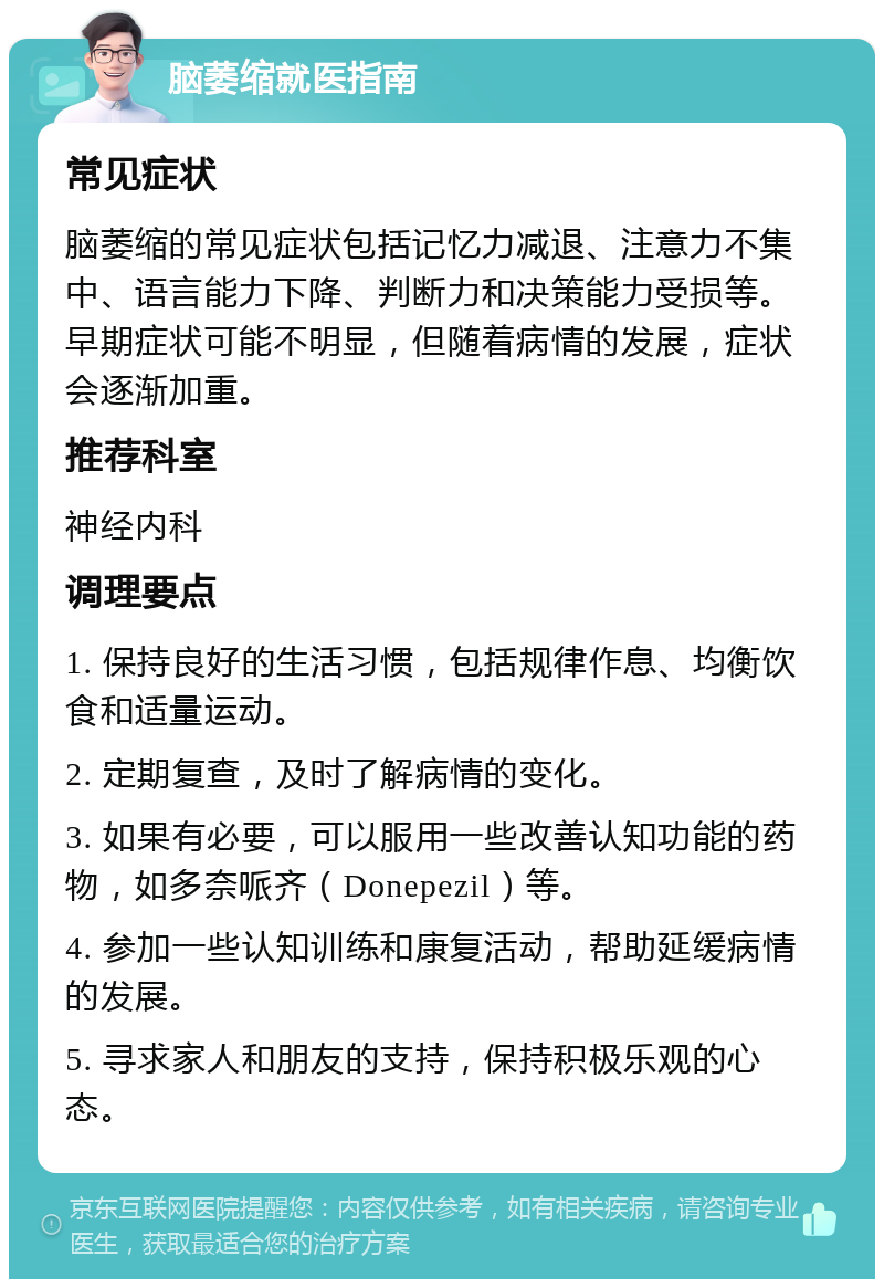 脑萎缩就医指南 常见症状 脑萎缩的常见症状包括记忆力减退、注意力不集中、语言能力下降、判断力和决策能力受损等。早期症状可能不明显，但随着病情的发展，症状会逐渐加重。 推荐科室 神经内科 调理要点 1. 保持良好的生活习惯，包括规律作息、均衡饮食和适量运动。 2. 定期复查，及时了解病情的变化。 3. 如果有必要，可以服用一些改善认知功能的药物，如多奈哌齐（Donepezil）等。 4. 参加一些认知训练和康复活动，帮助延缓病情的发展。 5. 寻求家人和朋友的支持，保持积极乐观的心态。