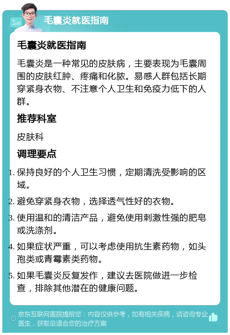 毛囊炎就医指南 毛囊炎就医指南 毛囊炎是一种常见的皮肤病，主要表现为毛囊周围的皮肤红肿、疼痛和化脓。易感人群包括长期穿紧身衣物、不注意个人卫生和免疫力低下的人群。 推荐科室 皮肤科 调理要点 保持良好的个人卫生习惯，定期清洗受影响的区域。 避免穿紧身衣物，选择透气性好的衣物。 使用温和的清洁产品，避免使用刺激性强的肥皂或洗涤剂。 如果症状严重，可以考虑使用抗生素药物，如头孢类或青霉素类药物。 如果毛囊炎反复发作，建议去医院做进一步检查，排除其他潜在的健康问题。