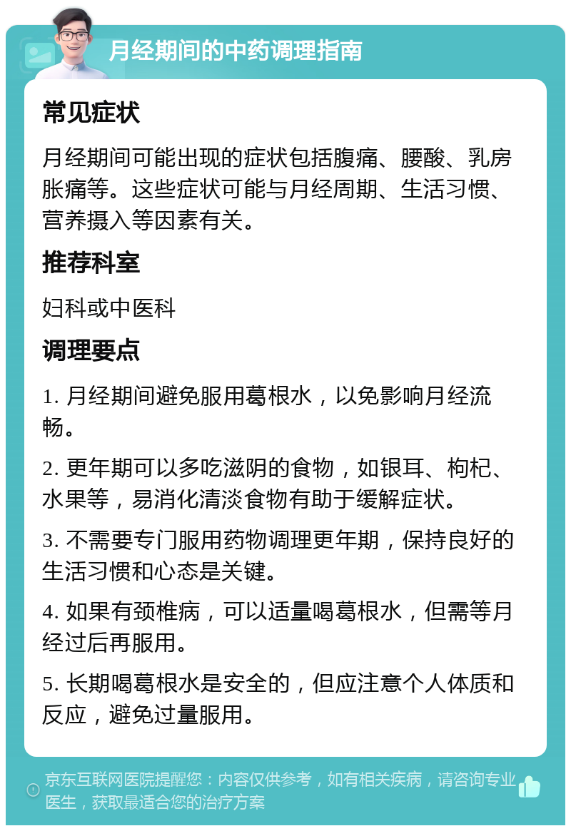 月经期间的中药调理指南 常见症状 月经期间可能出现的症状包括腹痛、腰酸、乳房胀痛等。这些症状可能与月经周期、生活习惯、营养摄入等因素有关。 推荐科室 妇科或中医科 调理要点 1. 月经期间避免服用葛根水，以免影响月经流畅。 2. 更年期可以多吃滋阴的食物，如银耳、枸杞、水果等，易消化清淡食物有助于缓解症状。 3. 不需要专门服用药物调理更年期，保持良好的生活习惯和心态是关键。 4. 如果有颈椎病，可以适量喝葛根水，但需等月经过后再服用。 5. 长期喝葛根水是安全的，但应注意个人体质和反应，避免过量服用。