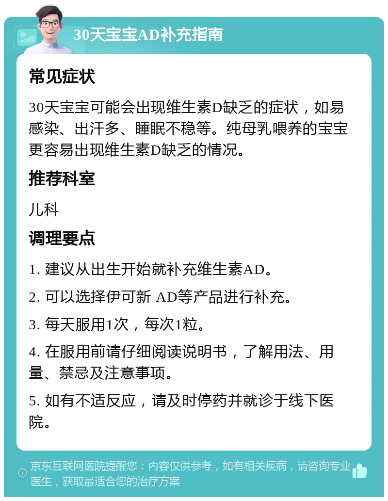 30天宝宝AD补充指南 常见症状 30天宝宝可能会出现维生素D缺乏的症状，如易感染、出汗多、睡眠不稳等。纯母乳喂养的宝宝更容易出现维生素D缺乏的情况。 推荐科室 儿科 调理要点 1. 建议从出生开始就补充维生素AD。 2. 可以选择伊可新 AD等产品进行补充。 3. 每天服用1次，每次1粒。 4. 在服用前请仔细阅读说明书，了解用法、用量、禁忌及注意事项。 5. 如有不适反应，请及时停药并就诊于线下医院。