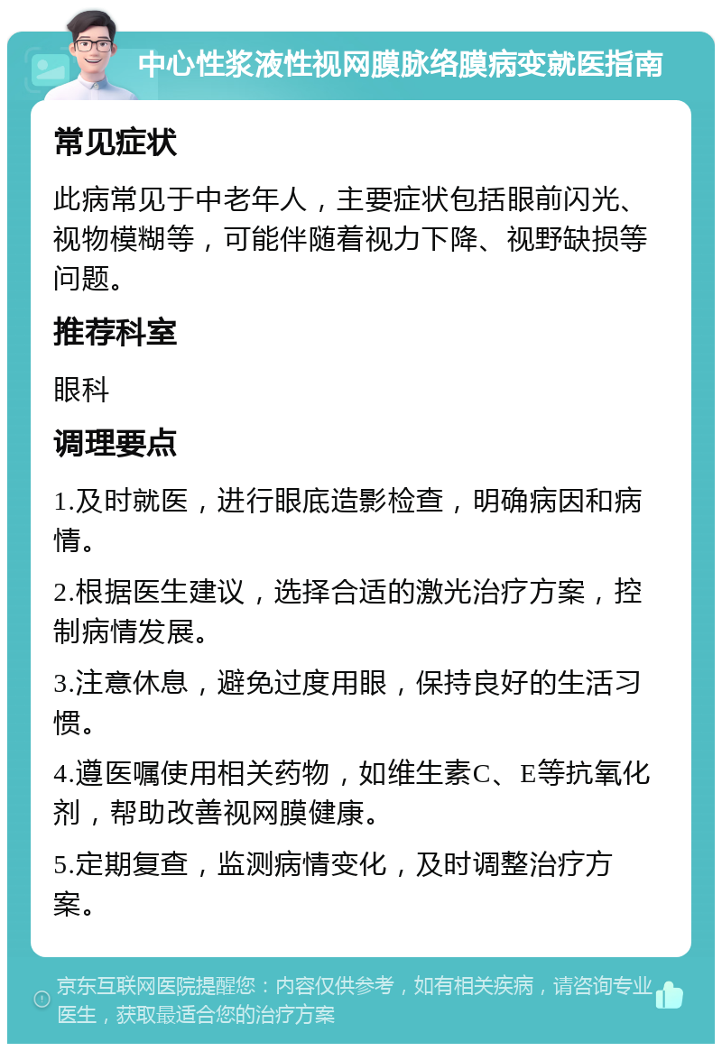 中心性浆液性视网膜脉络膜病变就医指南 常见症状 此病常见于中老年人，主要症状包括眼前闪光、视物模糊等，可能伴随着视力下降、视野缺损等问题。 推荐科室 眼科 调理要点 1.及时就医，进行眼底造影检查，明确病因和病情。 2.根据医生建议，选择合适的激光治疗方案，控制病情发展。 3.注意休息，避免过度用眼，保持良好的生活习惯。 4.遵医嘱使用相关药物，如维生素C、E等抗氧化剂，帮助改善视网膜健康。 5.定期复查，监测病情变化，及时调整治疗方案。