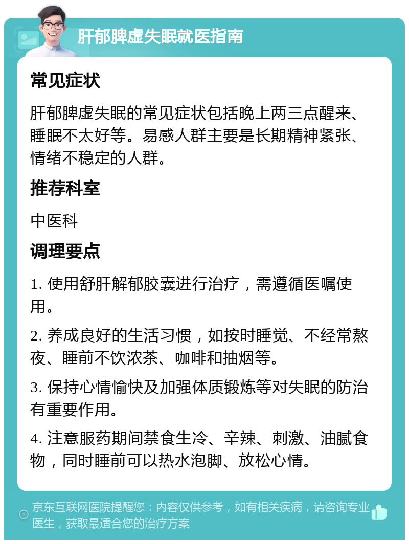 肝郁脾虚失眠就医指南 常见症状 肝郁脾虚失眠的常见症状包括晚上两三点醒来、睡眠不太好等。易感人群主要是长期精神紧张、情绪不稳定的人群。 推荐科室 中医科 调理要点 1. 使用舒肝解郁胶囊进行治疗，需遵循医嘱使用。 2. 养成良好的生活习惯，如按时睡觉、不经常熬夜、睡前不饮浓茶、咖啡和抽烟等。 3. 保持心情愉快及加强体质锻炼等对失眠的防治有重要作用。 4. 注意服药期间禁食生冷、辛辣、刺激、油腻食物，同时睡前可以热水泡脚、放松心情。