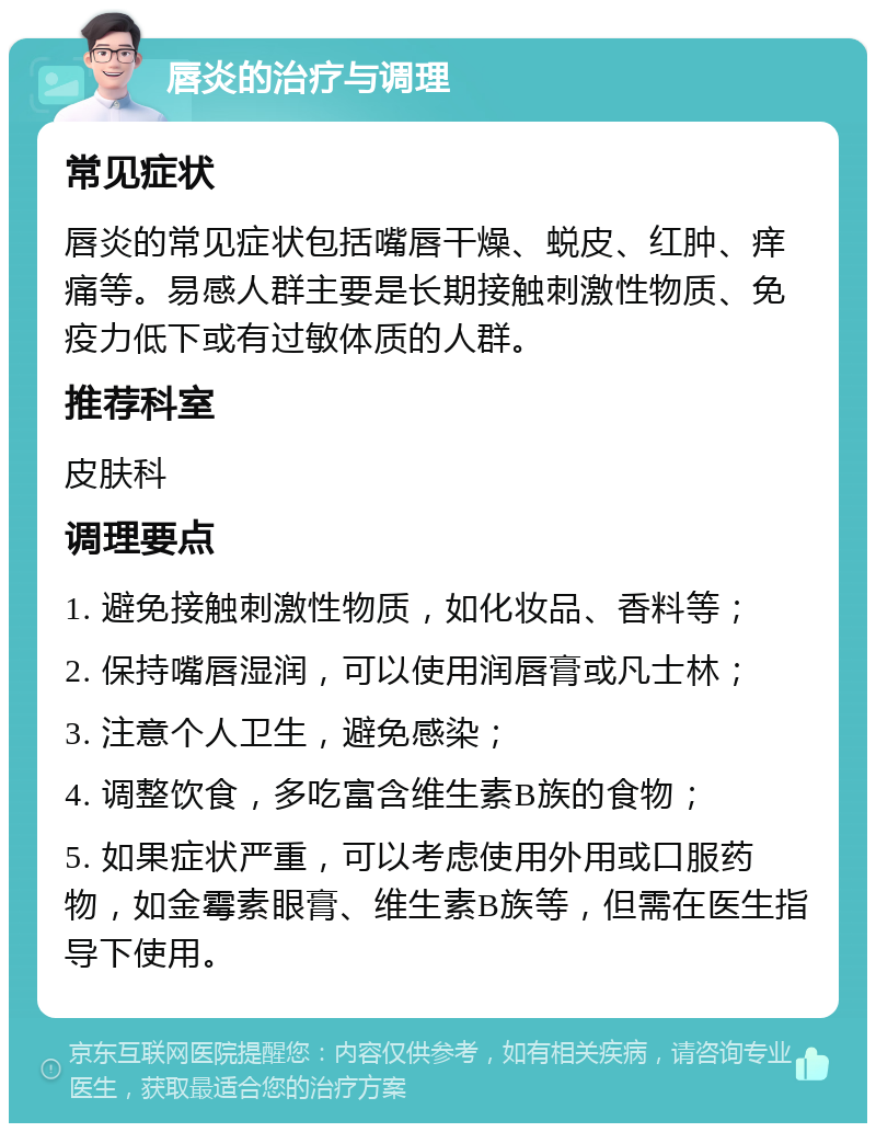 唇炎的治疗与调理 常见症状 唇炎的常见症状包括嘴唇干燥、蜕皮、红肿、痒痛等。易感人群主要是长期接触刺激性物质、免疫力低下或有过敏体质的人群。 推荐科室 皮肤科 调理要点 1. 避免接触刺激性物质，如化妆品、香料等； 2. 保持嘴唇湿润，可以使用润唇膏或凡士林； 3. 注意个人卫生，避免感染； 4. 调整饮食，多吃富含维生素B族的食物； 5. 如果症状严重，可以考虑使用外用或口服药物，如金霉素眼膏、维生素B族等，但需在医生指导下使用。