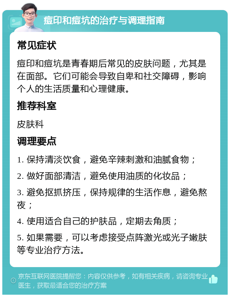 痘印和痘坑的治疗与调理指南 常见症状 痘印和痘坑是青春期后常见的皮肤问题，尤其是在面部。它们可能会导致自卑和社交障碍，影响个人的生活质量和心理健康。 推荐科室 皮肤科 调理要点 1. 保持清淡饮食，避免辛辣刺激和油腻食物； 2. 做好面部清洁，避免使用油质的化妆品； 3. 避免抠抓挤压，保持规律的生活作息，避免熬夜； 4. 使用适合自己的护肤品，定期去角质； 5. 如果需要，可以考虑接受点阵激光或光子嫩肤等专业治疗方法。