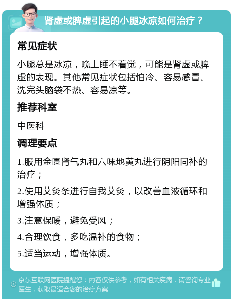 肾虚或脾虚引起的小腿冰凉如何治疗？ 常见症状 小腿总是冰凉，晚上睡不着觉，可能是肾虚或脾虚的表现。其他常见症状包括怕冷、容易感冒、洗完头脑袋不热、容易凉等。 推荐科室 中医科 调理要点 1.服用金匮肾气丸和六味地黄丸进行阴阳同补的治疗； 2.使用艾灸条进行自我艾灸，以改善血液循环和增强体质； 3.注意保暖，避免受风； 4.合理饮食，多吃温补的食物； 5.适当运动，增强体质。