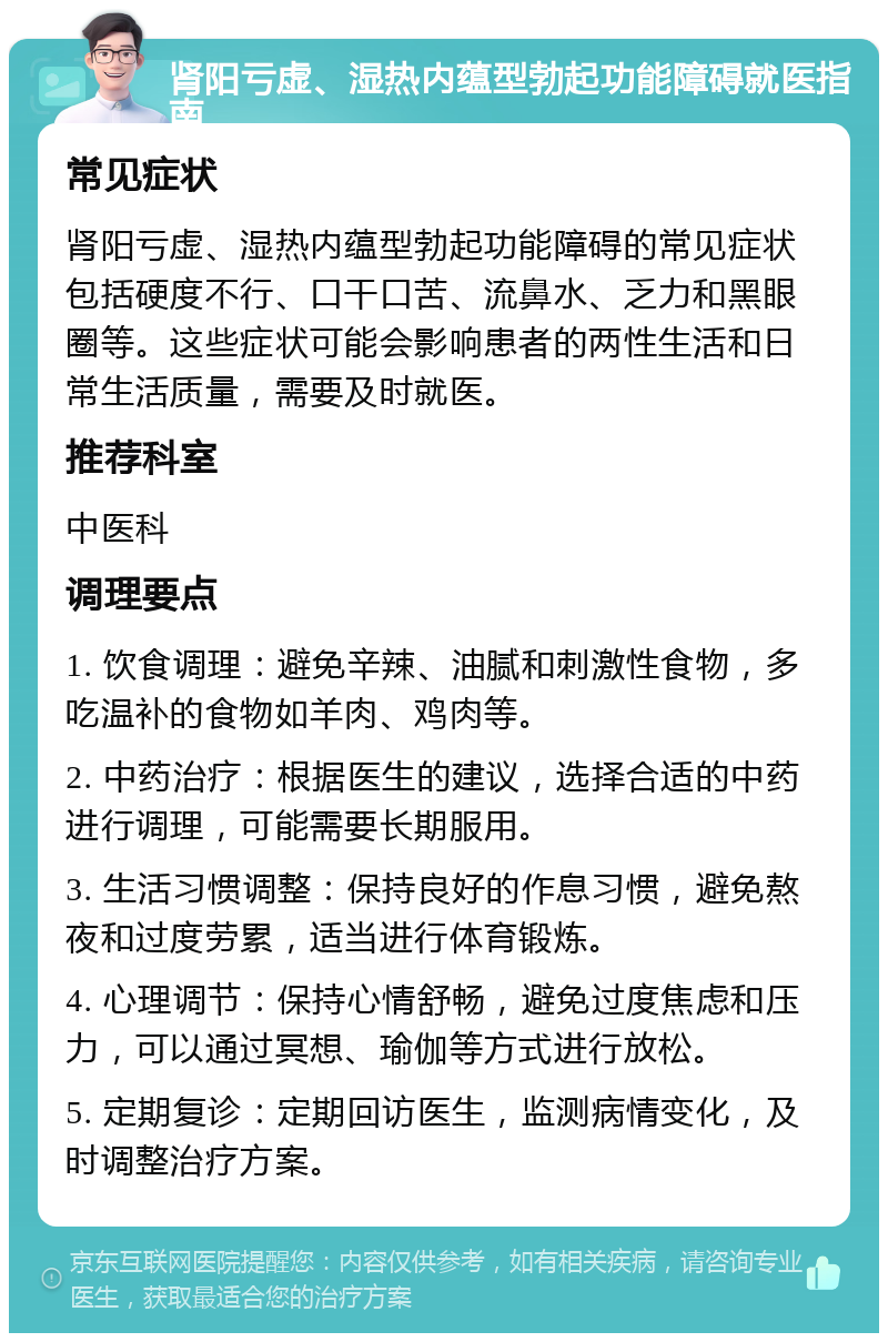 肾阳亏虚、湿热内蕴型勃起功能障碍就医指南 常见症状 肾阳亏虚、湿热内蕴型勃起功能障碍的常见症状包括硬度不行、口干口苦、流鼻水、乏力和黑眼圈等。这些症状可能会影响患者的两性生活和日常生活质量，需要及时就医。 推荐科室 中医科 调理要点 1. 饮食调理：避免辛辣、油腻和刺激性食物，多吃温补的食物如羊肉、鸡肉等。 2. 中药治疗：根据医生的建议，选择合适的中药进行调理，可能需要长期服用。 3. 生活习惯调整：保持良好的作息习惯，避免熬夜和过度劳累，适当进行体育锻炼。 4. 心理调节：保持心情舒畅，避免过度焦虑和压力，可以通过冥想、瑜伽等方式进行放松。 5. 定期复诊：定期回访医生，监测病情变化，及时调整治疗方案。