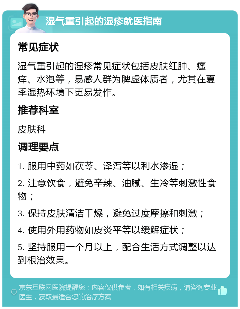 湿气重引起的湿疹就医指南 常见症状 湿气重引起的湿疹常见症状包括皮肤红肿、瘙痒、水泡等，易感人群为脾虚体质者，尤其在夏季湿热环境下更易发作。 推荐科室 皮肤科 调理要点 1. 服用中药如茯苓、泽泻等以利水渗湿； 2. 注意饮食，避免辛辣、油腻、生冷等刺激性食物； 3. 保持皮肤清洁干燥，避免过度摩擦和刺激； 4. 使用外用药物如皮炎平等以缓解症状； 5. 坚持服用一个月以上，配合生活方式调整以达到根治效果。