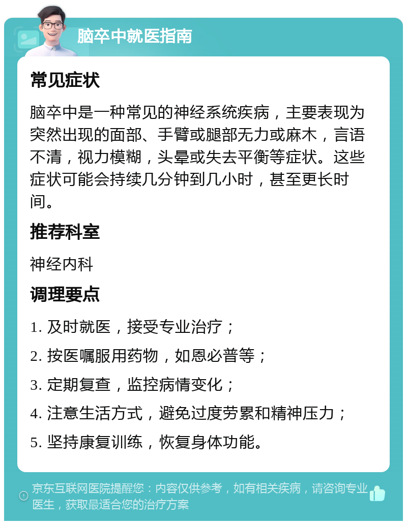 脑卒中就医指南 常见症状 脑卒中是一种常见的神经系统疾病，主要表现为突然出现的面部、手臂或腿部无力或麻木，言语不清，视力模糊，头晕或失去平衡等症状。这些症状可能会持续几分钟到几小时，甚至更长时间。 推荐科室 神经内科 调理要点 1. 及时就医，接受专业治疗； 2. 按医嘱服用药物，如恩必普等； 3. 定期复查，监控病情变化； 4. 注意生活方式，避免过度劳累和精神压力； 5. 坚持康复训练，恢复身体功能。